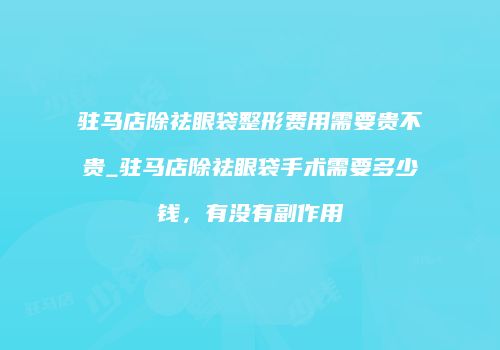 驻马店除祛眼袋整形费用需要贵不贵_驻马店除祛眼袋手术需要多少钱，有没有副作用