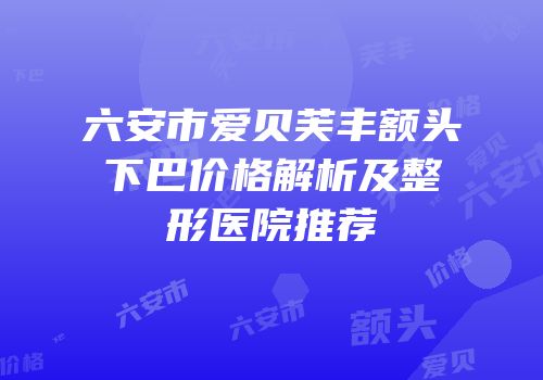 六安市爱贝芙丰额头下巴价格解析及整形医院推荐