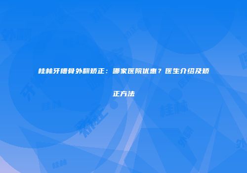 桂林牙槽骨外翻矫正：哪家医院优惠？医生介绍及矫正方法