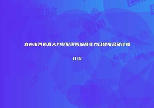宜春市再造耳大约整形医院综合实力口碑排名及详情介绍