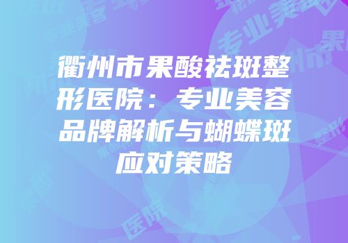 衢州市果酸祛斑整形医院：专业美容品牌解析与蝴蝶斑应对策略