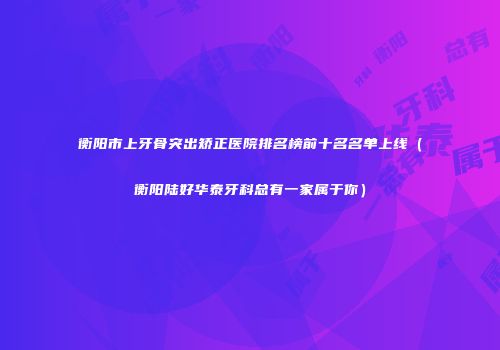 衡阳市上牙骨突出矫正医院排名榜前十名名单上线（衡阳陆好华泰牙科总有一家属于你）