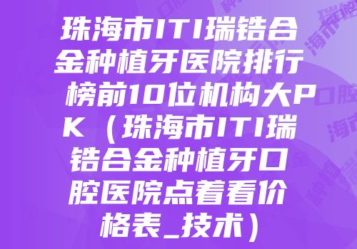 珠海市ITI瑞锆合金种植牙医院排行榜前10位机构大PK（珠海市ITI瑞锆合金种植牙口腔医院点着看价格表_技术）