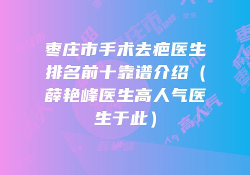 枣庄市手术去疤医生排名前十靠谱介绍（薛艳峰医生高人气医生于此）