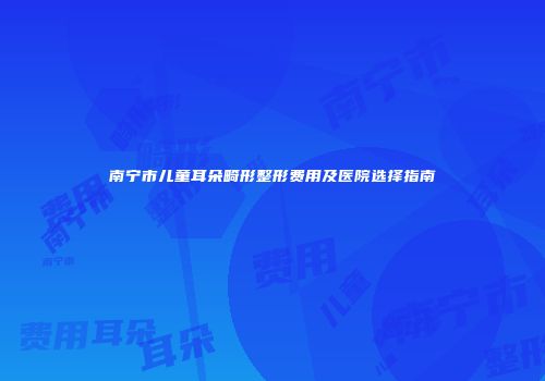 南宁市儿童耳朵畸形整形费用及医院选择指南