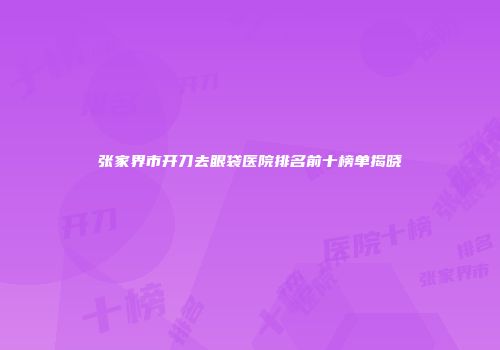 张家界市开刀去眼袋医院排名前十榜单揭晓
