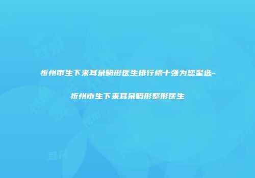 忻州市生下来耳朵畸形医生排行榜十强为您星选-忻州市生下来耳朵畸形整形医生