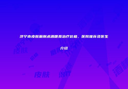 济宁市皮肤磨削术酒糟鼻治疗价格、医院推荐及医生介绍