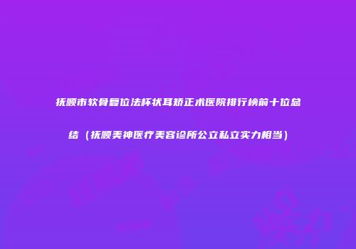 抚顺市软骨复位法杯状耳矫正术医院排行榜前十位总结（抚顺美神医疗美容诊所公立私立实力相当）