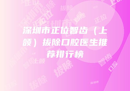 深圳市正位智齿（上颌）拔除口腔医生推荐排行榜