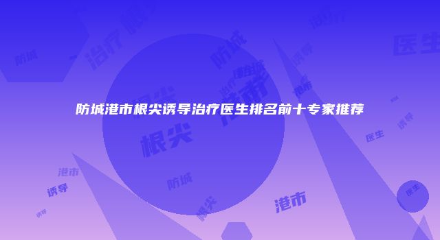 防城港市根尖诱导治疗医生排名前十专家推荐