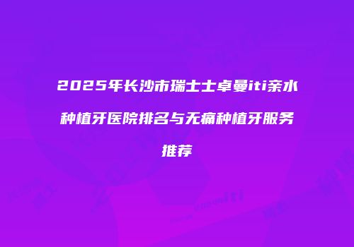 2025年长沙市瑞士士卓曼iti亲水种植牙医院排名与无痛种植牙服务推荐