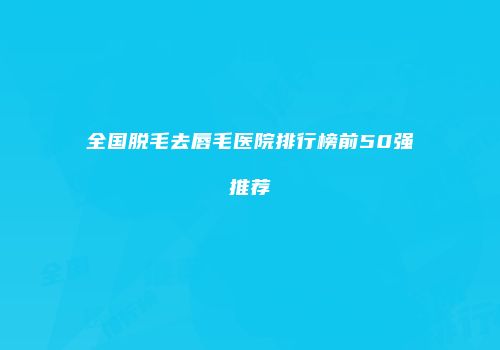 全国脱毛去唇毛医院排行榜前50强推荐