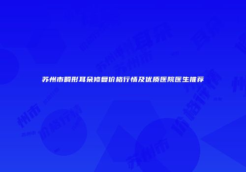 苏州市畸形耳朵修复价格行情及优质医院医生推荐