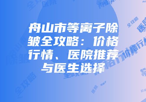 舟山市等离子除皱全攻略：价格行情、医院推荐与医生选择