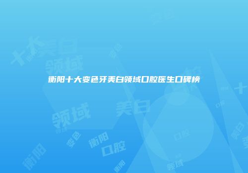 衡阳十大变色牙美白领域口腔医生口碑榜