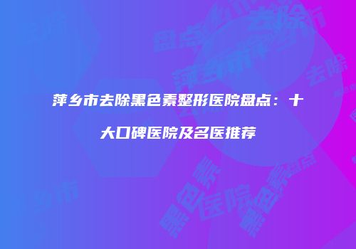 萍乡市去除黑色素整形医院盘点：十大口碑医院及名医推荐
