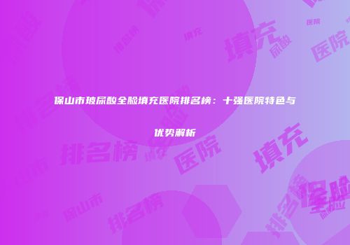 保山市玻尿酸全脸填充医院排名榜：十强医院特色与优势解析