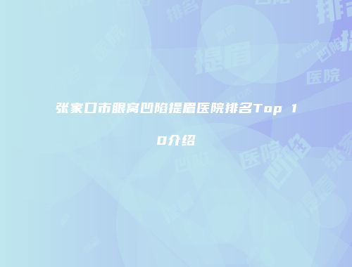 张家口市眼窝凹陷提眉医院排名Top 10介绍