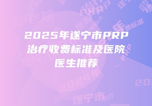 2025年遂宁市PRP治疗收费标准及医院医生推荐