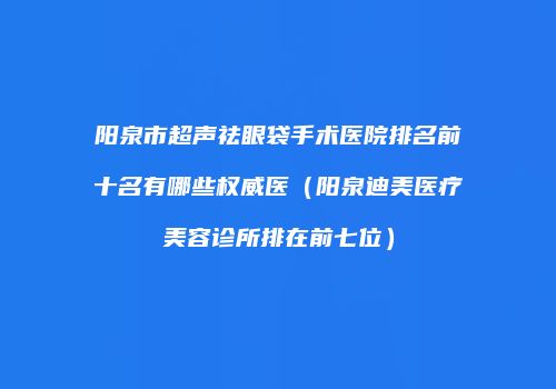 阳泉市超声祛眼袋手术医院排名前十名有哪些权威医（阳泉迪美医疗美容诊所排在前七位）