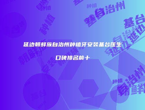 延边朝鲜族自治州种植牙安装基台医生口碑排名前十
