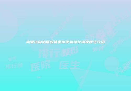 内蒙古自治区颌骨整形医院排行榜及医生介绍