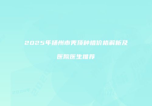 2025年扬州市秃顶种植价格解析及医院医生推荐