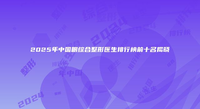 2025年中国眼综合整形医生排行榜前十名揭晓