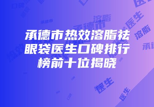 承德市热效溶脂祛眼袋医生口碑排行榜前十位揭晓