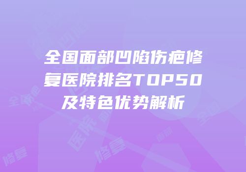 全国面部凹陷伤疤修复医院排名TOP50及特色优势解析