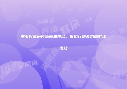 湖南省耳朵再造医生排名、价格行情及术后护理须知