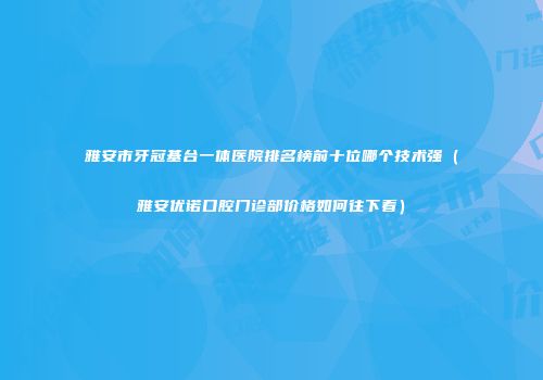雅安市牙冠基台一体医院排名榜前十位哪个技术强（雅安优诺口腔门诊部价格如何往下看）