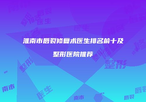 淮南市唇裂修复术医生排名前十及整形医院推荐