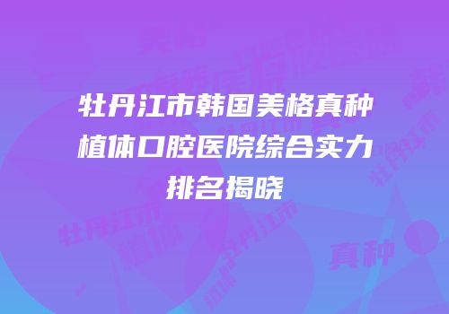 牡丹江市韩国美格真种植体口腔医院综合实力排名揭晓
