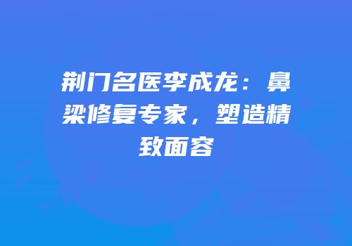 荆门名医李成龙：鼻梁修复专家，塑造精致面容