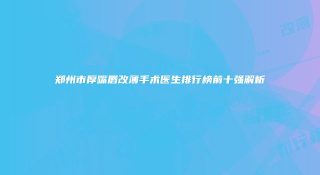郑州市厚嘴唇改薄手术医生排行榜前十强解析