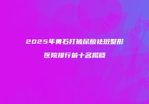 2025年黄石打玻尿酸祛斑整形医院排行前十名揭晓