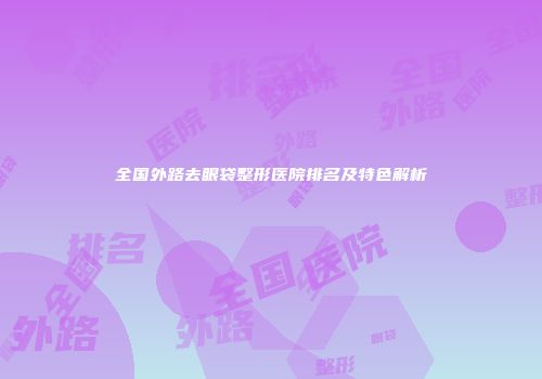 全国外路去眼袋整形医院排名及特色解析