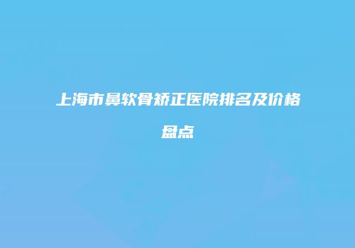上海市鼻软骨矫正医院排名及价格盘点