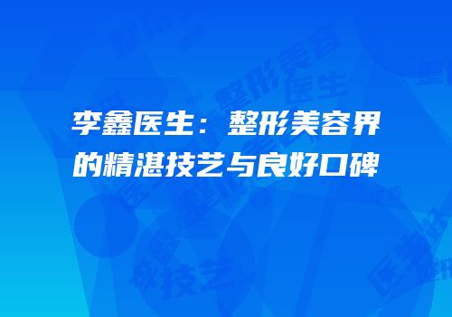 李鑫医生：整形美容界的精湛技艺与良好口碑