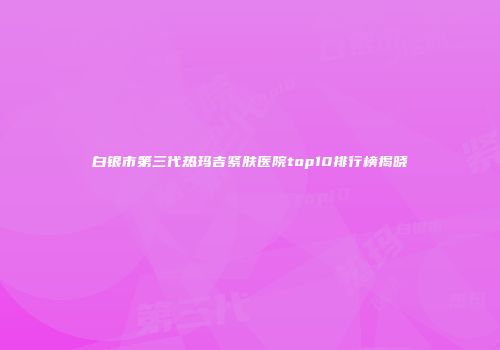 白银市第三代热玛吉紧肤医院top10排行榜揭晓