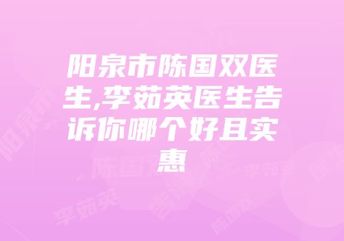 阳泉市陈国双医生,李茹英医生告诉你哪个好且实惠