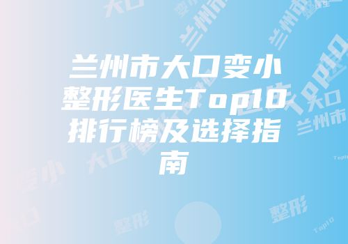 兰州市大口变小整形医生Top10排行榜及选择指南