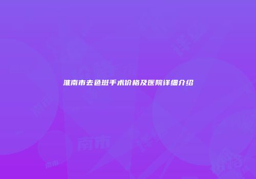 淮南市去色斑手术价格及医院详细介绍
