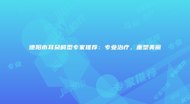 德阳市耳朵畸型专家推荐：专业治疗，重塑美丽