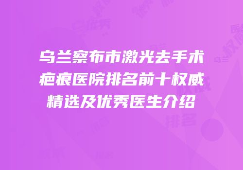 乌兰察布市激光去手术疤痕医院排名前十权威精选及优秀医生介绍