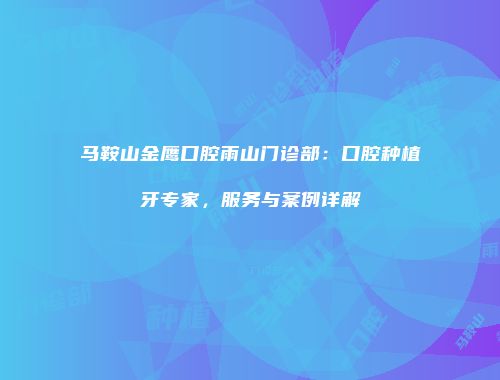 马鞍山金鹰口腔雨山门诊部：口腔种植牙专家，服务与案例详解