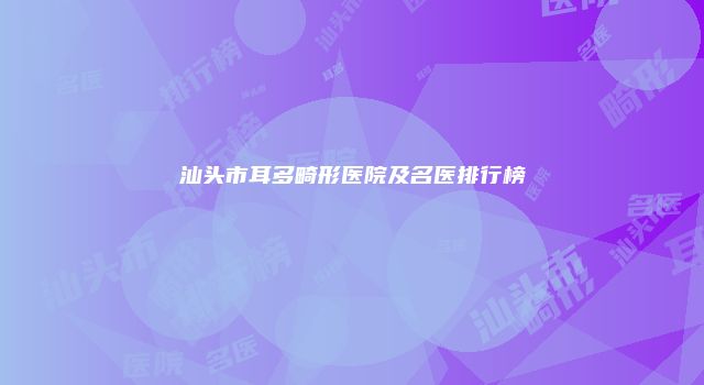 汕头市耳多畸形医院及名医排行榜