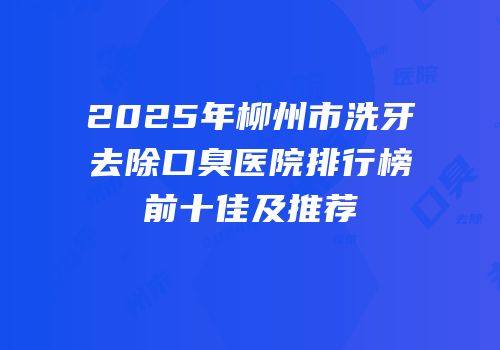 2025年柳州市洗牙去除口臭医院排行榜前十佳及推荐